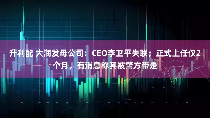 升利配 大润发母公司:CEO李卫平失联;正式上任仅2个月,有消息称其被警方带走