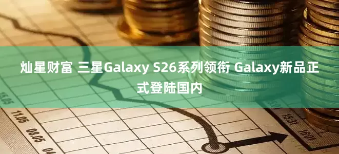 灿星财富 三星Galaxy S26系列领衔 Galaxy新品正式登陆国内