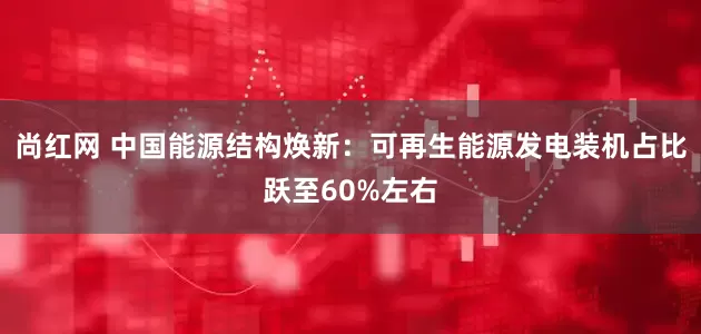 尚红网 中国能源结构焕新:可再生能源发电装机占比跃至60%左右