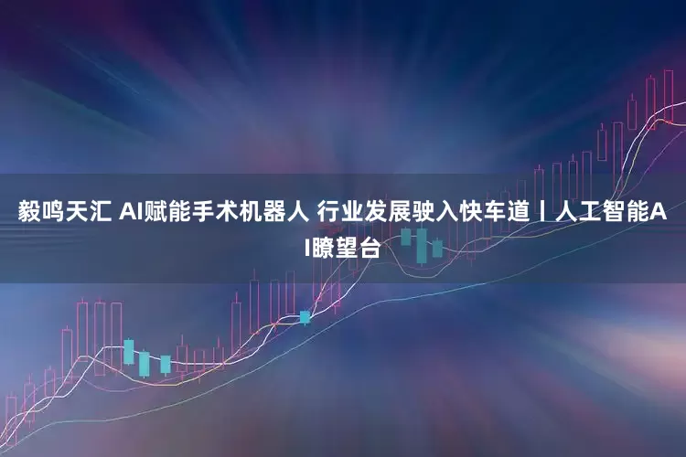 毅鸣天汇 AI赋能手术机器人 行业发展驶入快车道丨人工智能AI瞭望台