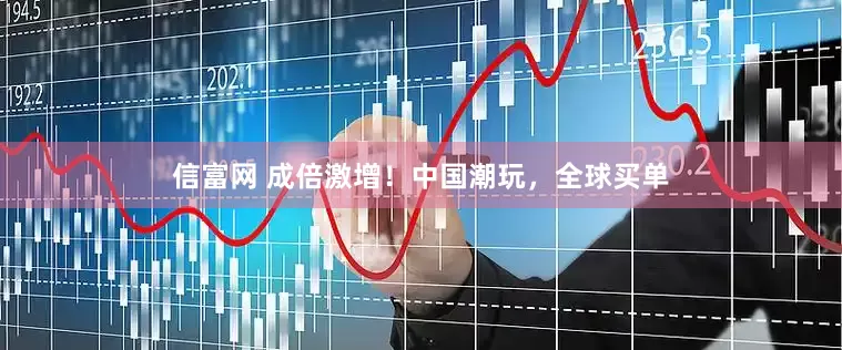 信富网 成倍激增！中国潮玩，全球买单
