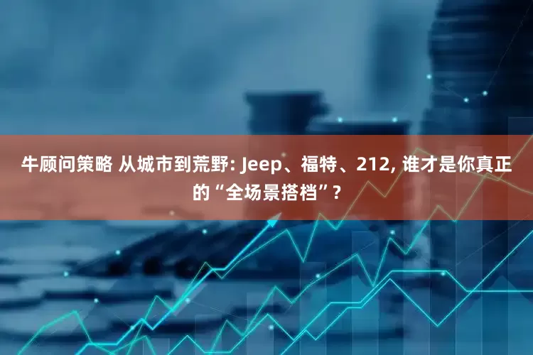 牛顾问策略 从城市到荒野: Jeep、福特、212, 谁才是你真正的“全场景搭档”?