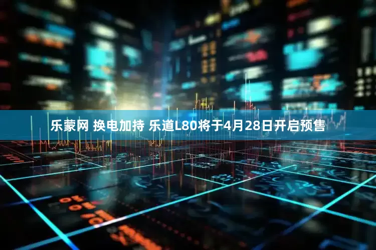 乐蒙网 换电加持 乐道L80将于4月28日开启预售